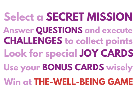 Select a secret mission, answer questions and execute challenges to collect points, look for special joy cards, use your bonus cards wisely, win at The Well-being Game